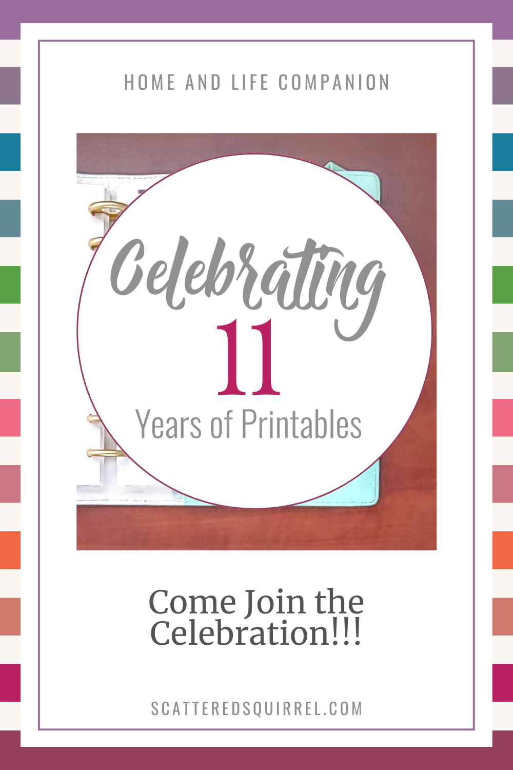 On a rainbow striped background is a tall white rectangle. At the top of the rectangle is text that says "Home and Life Companion" under that is an image of a planner on a desk with a white circle overlay. Inside the circle it says. "Celebrating 11 Years of Printables." Under the image is text that says "Come Join the Celebration>"