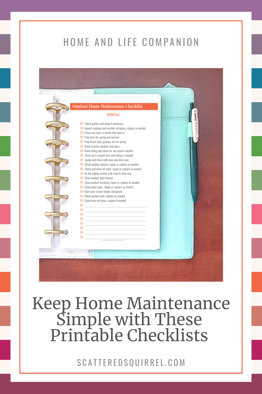 This image has a reverse rainbow stripe background. On top of that is a white rectangle. At the top, in all capital letters is the title "Home and Life Companion." Under that is a picture of the right half of a planner open on a wooden desk. The page in the planner says Outdoor Home Maintenance Checklist and shows a checklist of maintenance tasks to perform outside your house and yard in the spring. Under the picture is large text that says "Keep Home Maintenance Simple with These Printable Checklists".