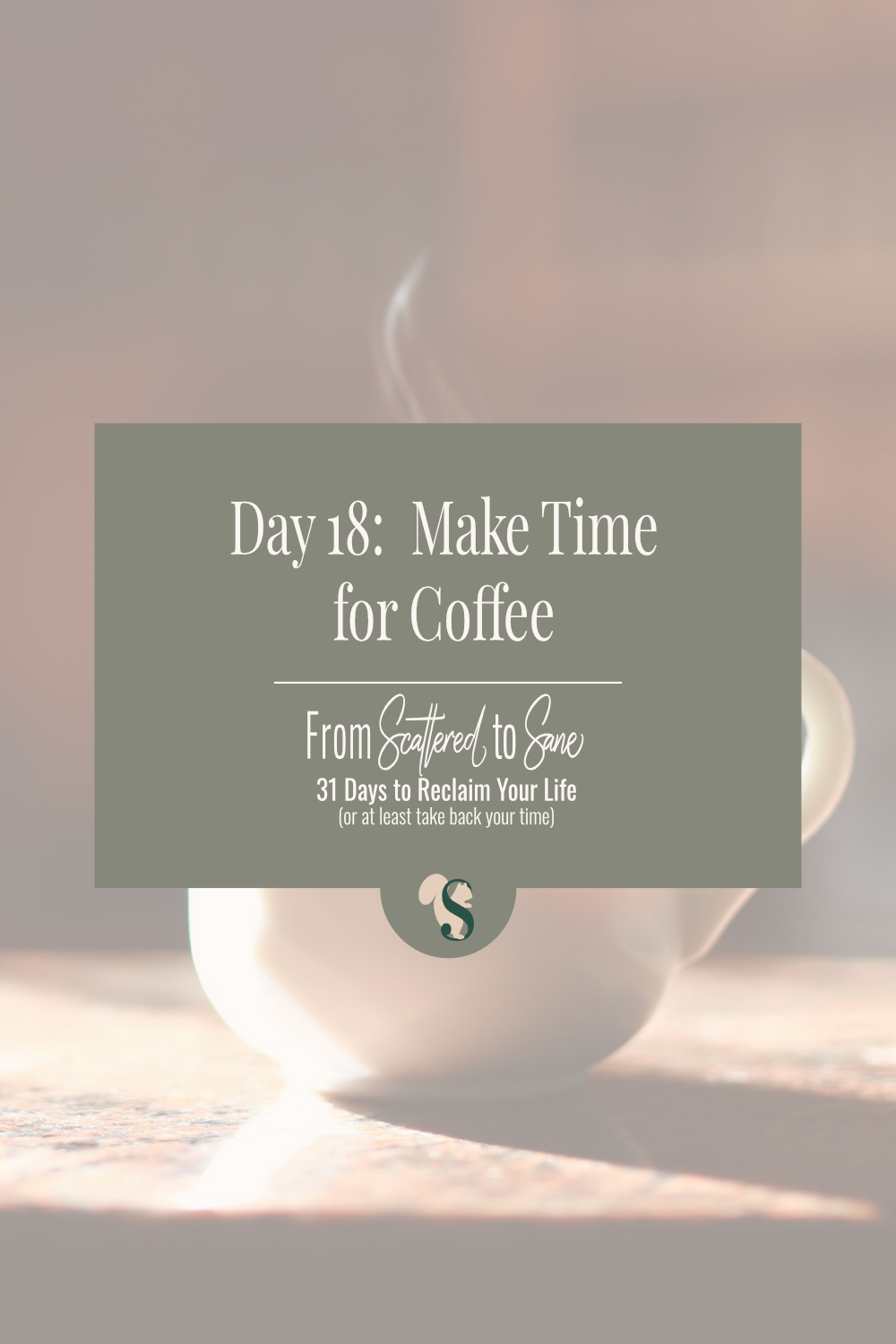 This is a tall, rectangle pitcure of a steaming, white, coffee cup on a wooden table awash in warm, morning light. There is a transparent overlay over the whole image that mutes the colours. In the center is a muted, medium green box. Inside, in white fonts it says "Day 18: Make Time for Coffee, From Scattered to Sane, 31 Days to Reclaim Your Life (or at least take back your time)" Overlapping the bottom of the green box is circle in the same colour. Inside the circle is a dark green S with a tan squirrel silhouette standing behind it.