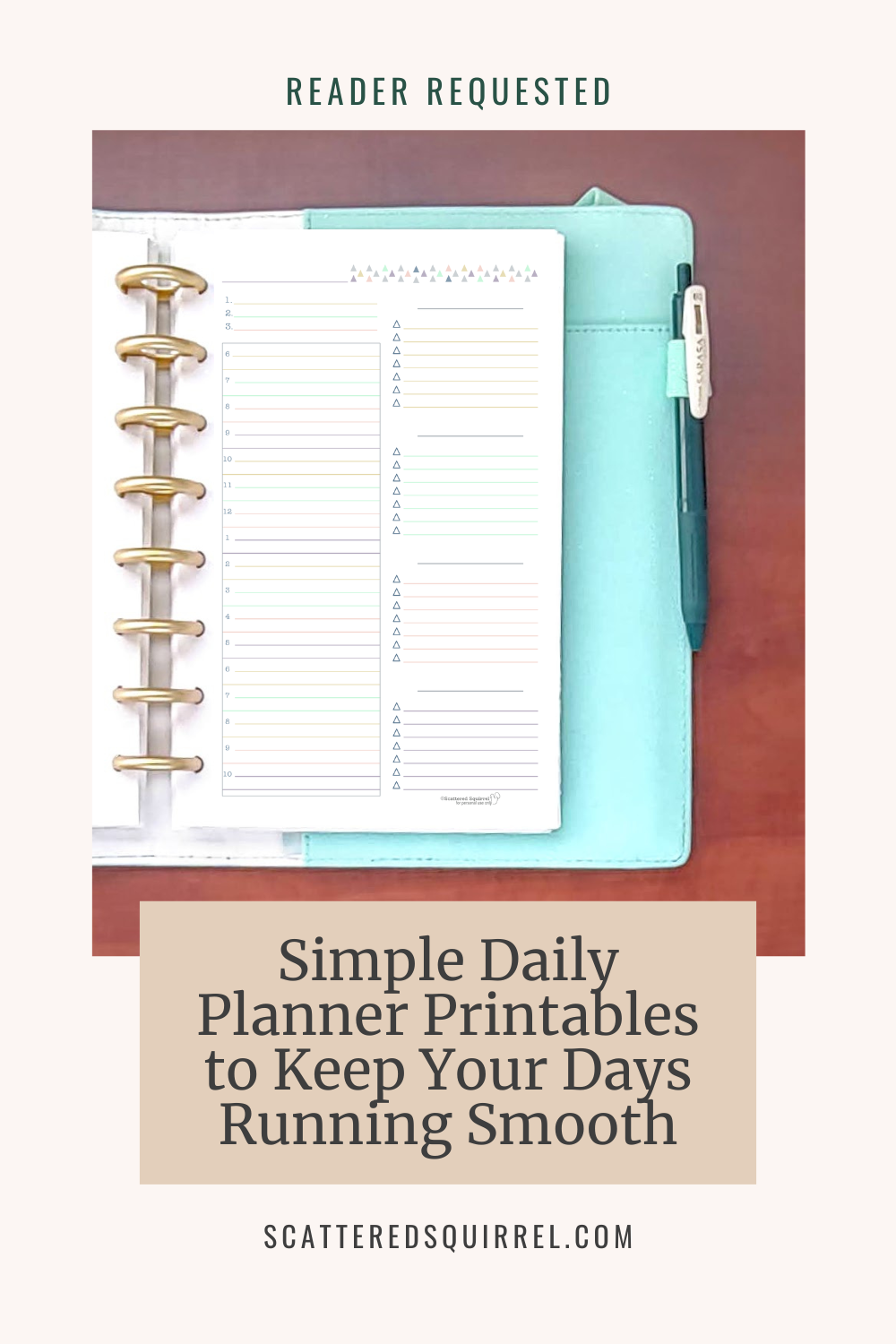 This tall rectangle image has a light beige background. "Reader Requested" written in a dark green text across the top. Below is a photo that shows the right side of a teal and white planner laying on a wooden desk. The page showing is a simple daily planner with a timed schedule section taking up the left half of the page and four check box lists taking up the right.. Under the photo is a dark tan box with dark text that says "Simple Daily Planner Printables to Keep Your Days Running Smooth"